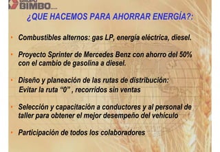 ¿QUE HACEMOS PARA AHORRAR ENERGÍA?:

• Combustibles alternos: gas LP, energía eléctrica, diesel.

• Proyecto Sprinter de Mercedes Benz con ahorro del 50%
  con el cambio de gasolina a diesel.

• Diseño y planeación de las rutas de distribución:
  Evitar la ruta “0” , recorridos sin ventas

• Selección y capacitación a conductores y al personal de
  taller para obtener el mejor desempeño del vehículo

• Participación de todos los colaboradores
 