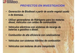 PROYECTOS EN INVESTIGACIÓN

• Generación de Biodiesel a partir de aceite vegetal usado
  o de biomasa.
• Utilizar generadores de Hidrógeno para los motores
  diesel, vehículos con celdas de combustible
• Vehículos eléctricos con sistemas de recarga de
  baterías a gasolina o diesel.
• Combustión de alta eficiencia con catalizadores

• Vehículos con sistemas híbridos de combustión

• Vehículos con motores de aire comprimido
 