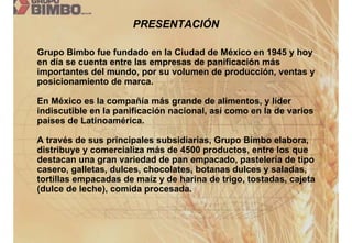 PRESENTACIÓN

Grupo Bimbo fue fundado en la Ciudad de México en 1945 y hoy
en día se cuenta entre las empresas de panificación más
importantes del mundo, por su volumen de producción, ventas y
posicionamiento de marca.

En México es la compañía más grande de alimentos, y líder
indiscutible en la panificación nacional, así como en la de varios
países de Latinoamérica.

A través de sus principales subsidiarias, Grupo Bimbo elabora,
distribuye y comercializa más de 4500 productos, entre los que
destacan una gran variedad de pan empacado, pastelería de tipo
casero, galletas, dulces, chocolates, botanas dulces y saladas,
tortillas empacadas de maíz y de harina de trigo, tostadas, cajeta
(dulce de leche), comida procesada.
 