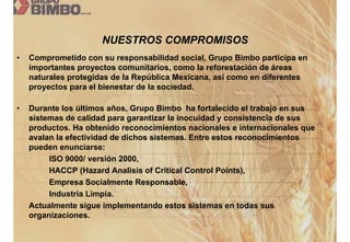 NUESTROS COMPROMISOS
•   Comprometido con su responsabilidad social, Grupo Bimbo participa en
    importantes proyectos comunitarios, como la reforestación de áreas
    naturales protegidas de la República Mexicana, así como en diferentes
    proyectos para el bienestar de la sociedad.

•   Durante los últimos años, Grupo Bimbo ha fortalecido el trabajo en sus
    sistemas de calidad para garantizar la inocuidad y consistencia de sus
    productos. Ha obtenido reconocimientos nacionales e internacionales que
    avalan la efectividad de dichos sistemas. Entre estos reconocimientos
    pueden enunciarse:
         ISO 9000/ versión 2000,
         HACCP (Hazard Analisis of Critical Control Points),
         Empresa Socialmente Responsable,
         Industria Limpia.
    Actualmente sigue implementando estos sistemas en todas sus
    organizaciones.
 