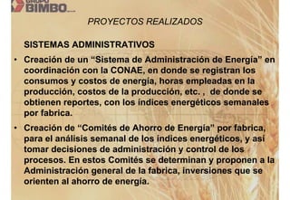 PROYECTOS REALIZADOS

  SISTEMAS ADMINISTRATIVOS
• Creación de un “Sistema de Administración de Energía” en
  coordinación con la CONAE, en donde se registran los
  consumos y costos de energía, horas empleadas en la
  producción, costos de la producción, etc. , de donde se
  obtienen reportes, con los índices energéticos semanales
  por fabrica.
• Creación de “Comités de Ahorro de Energía” por fabrica,
  para el análisis semanal de los índices energéticos, y así
  tomar decisiones de administración y control de los
  procesos. En estos Comités se determinan y proponen a la
  Administración general de la fabrica, inversiones que se
  orienten al ahorro de energía.
 