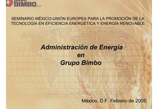 SEMINARIO MÉXICO-UNIÓN EUROPEA PARA LA PROMOCIÓN DE LA
TECNOLOGÍA EN EFICIENCIA ENERGÉTICA Y ENERGÍA RENOVABLE




            Administración de Energía
                       en
                 Grupo Bimbo




                             México, D.F. Febrero de 2005
 