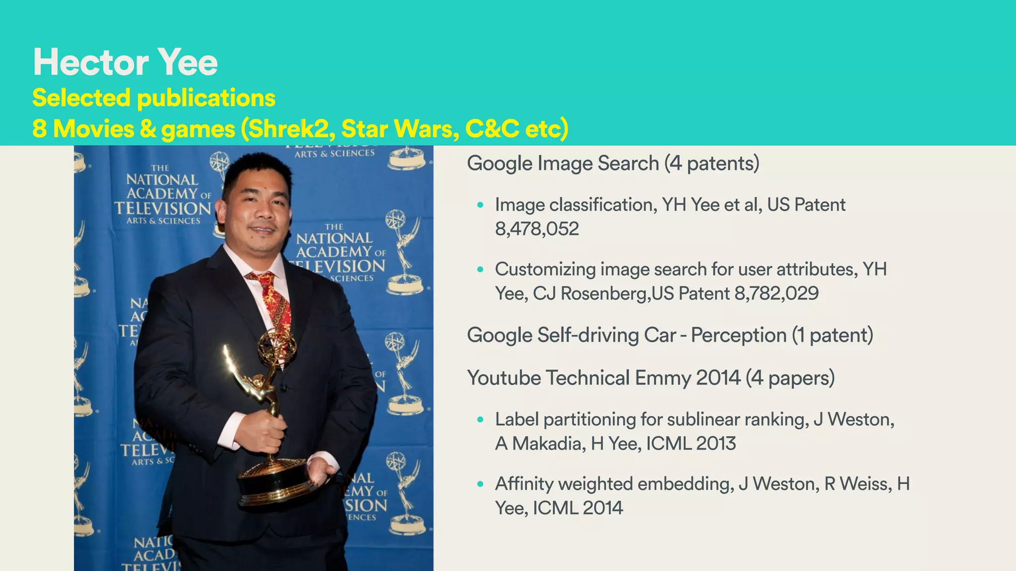 Google Image Search (4 patents)
• Image classification, YH Yee et al, US Patent
8,478,052
• Customizing image search for user attributes, YH
Yee, CJ Rosenberg,US Patent 8,782,029
Google Self-driving Car-Perception (1 patent)
Youtube Technical Emmy 2014 (4 papers)
• Label partitioning for sublinear ranking, J Weston,
A Makadia, H Yee, ICML 2013
• Affinity weighted embedding, J Weston, R Weiss, H
Yee, ICML 2014
Hector Yee
Selected publications
8 Movies&games (Shrek2, Star Wars, C&C etc)
 