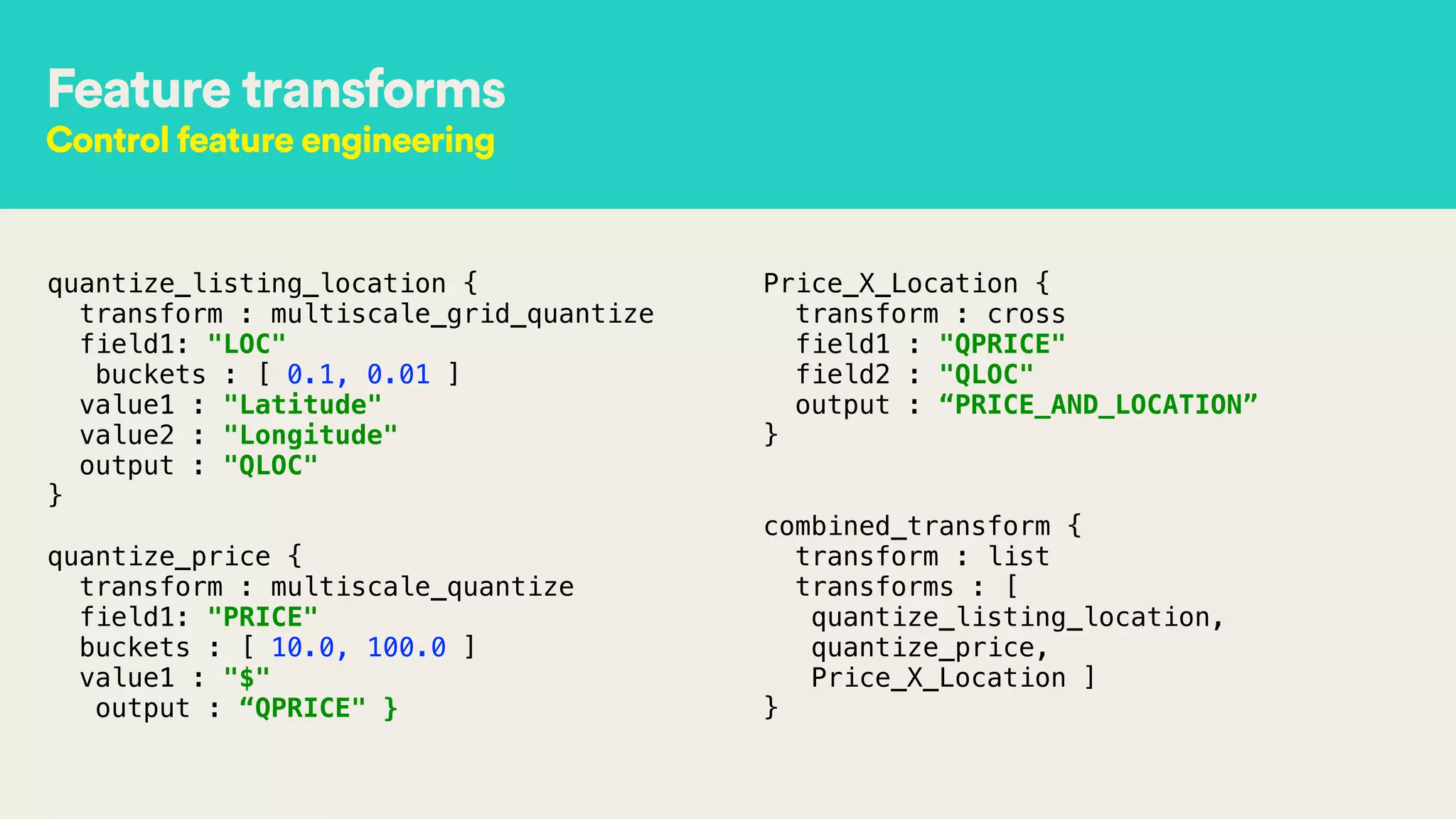 Feature transforms
Control feature engineering
quantize_listing_location { 
transform : multiscale_grid_quantize 
field1: "LOC" 
buckets : [ 0.1, 0.01 ] 
value1 : "Latitude" 
value2 : "Longitude" 
output : "QLOC" 
}
!
quantize_price { 
transform : multiscale_quantize 
field1: "PRICE" 
buckets : [ 10.0, 100.0 ] 
value1 : "$" 
output : “QPRICE" } 
Price_X_Location { 
transform : cross 
field1 : "QPRICE" 
field2 : "QLOC" 
output : “PRICE_AND_LOCATION” 
}
!
 
combined_transform { 
transform : list 
transforms : [
quantize_listing_location,
quantize_price,
Price_X_Location ] 
}
 