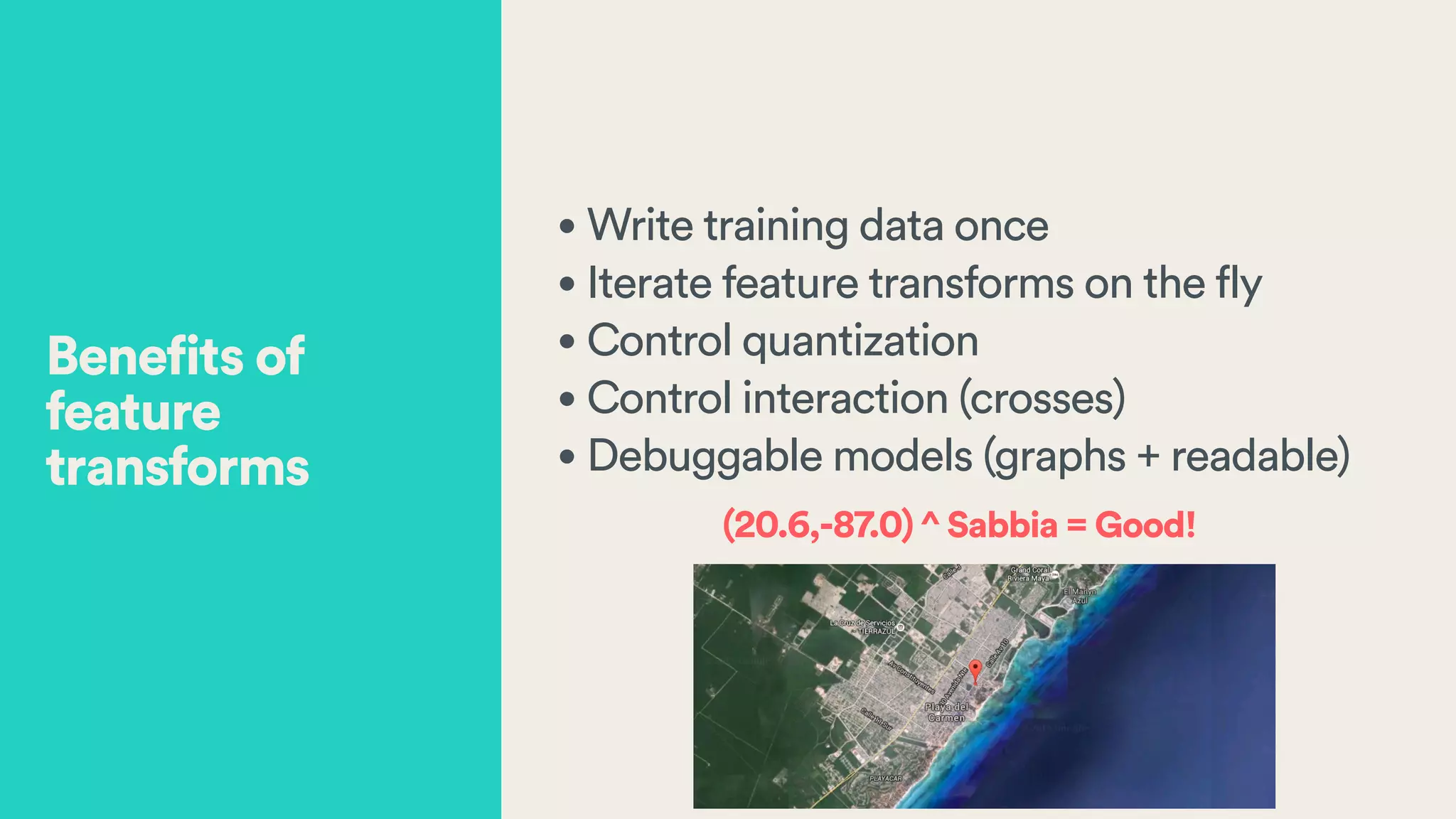 • Write training data once
• Iterate feature transforms on the fly
• Control quantization
• Control interaction (crosses)
• Debuggable models (graphs + readable)
(20.6,-87.0) ^ Sabbia = Good!
Benefits of
feature
transforms
 