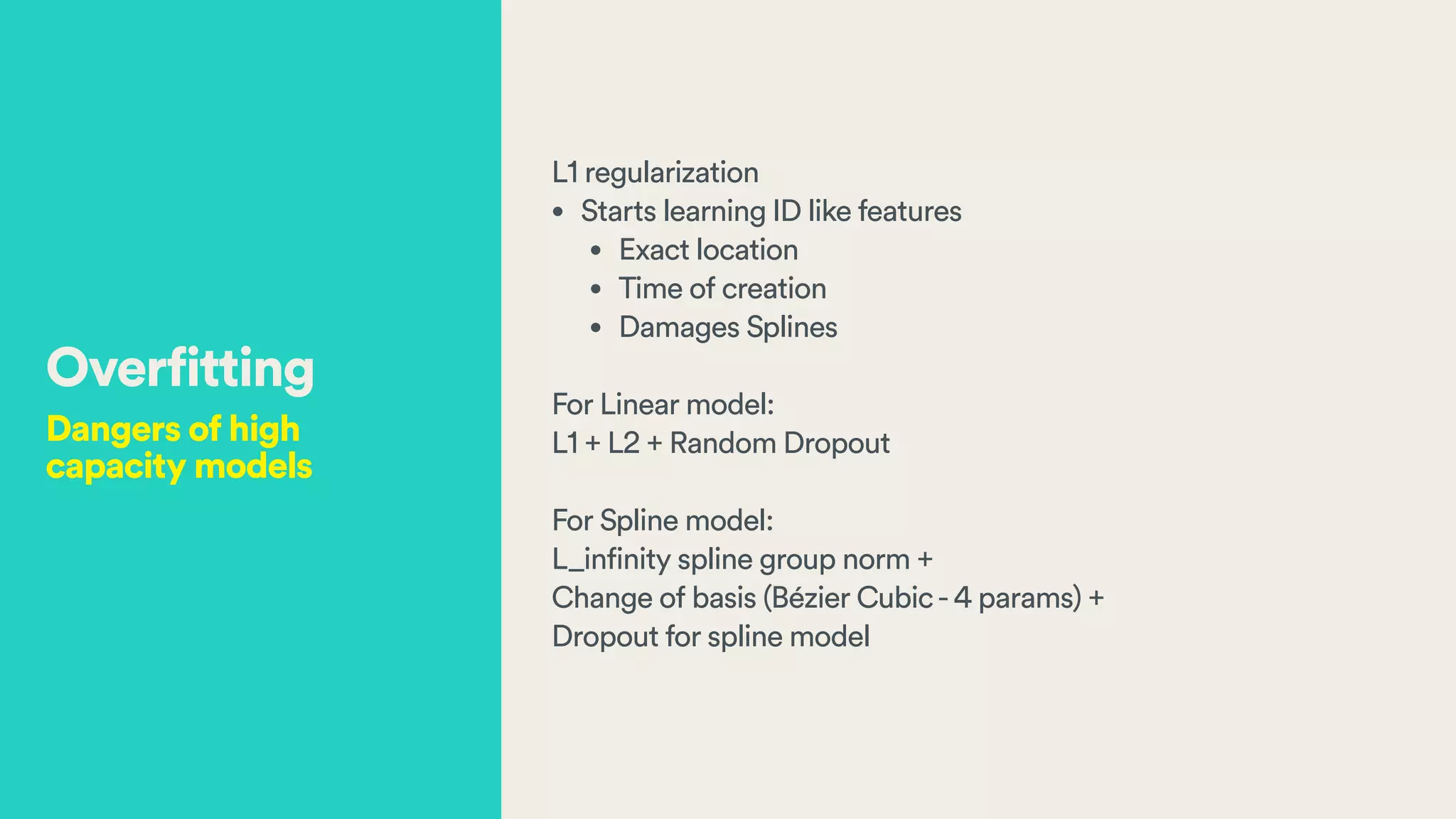 L1 regularization
• Starts learning ID like features
• Exact location
• Time of creation
• Damages Splines
!
For Linear model:
L1 + L2 + Random Dropout
!
For Spline model:
L_infinity spline group norm +
Change of basis (Bézier Cubic-4 params) +
Dropout for spline model
Overfitting
Dangers of high
capacity models
 