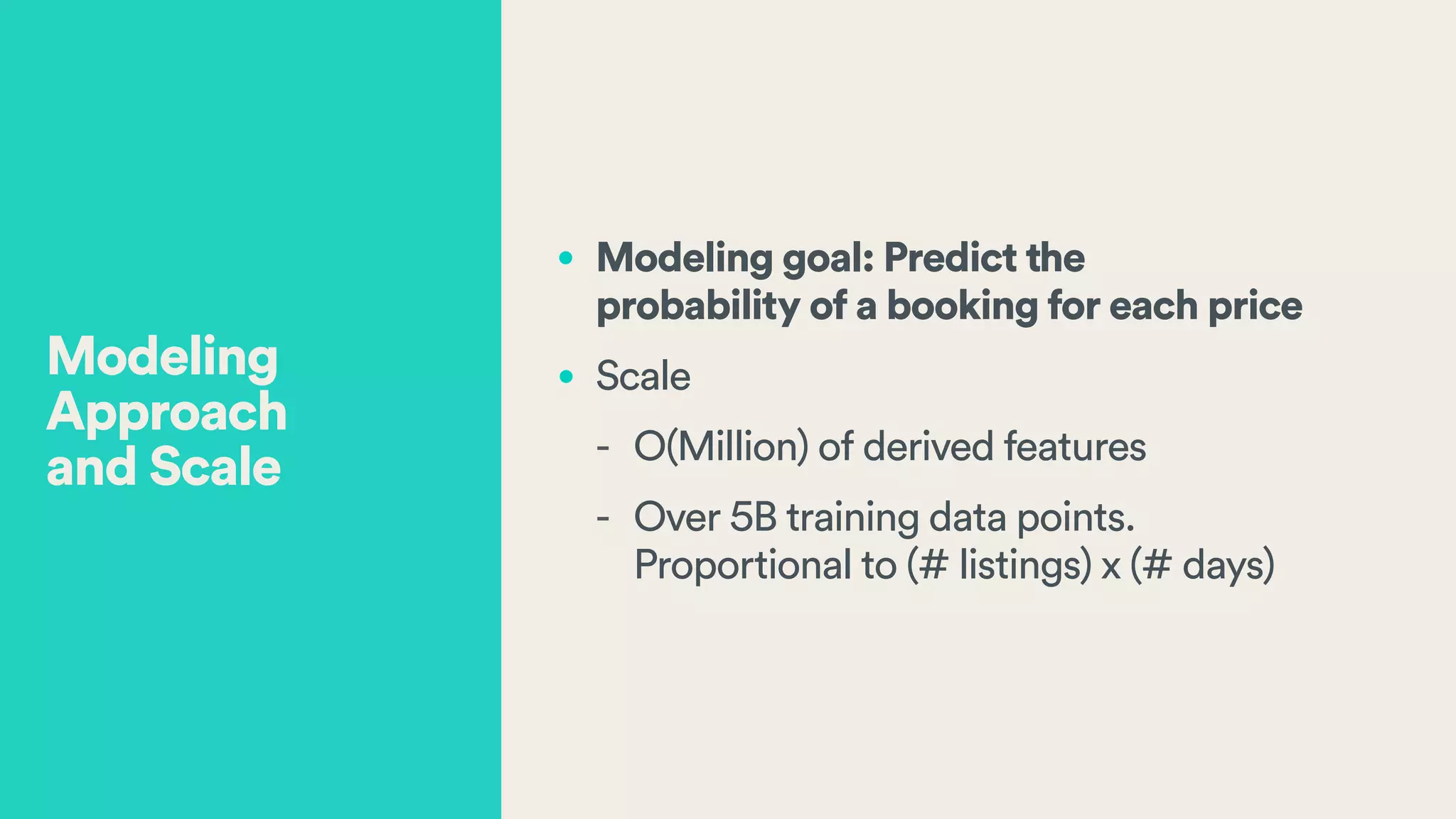 • Modeling goal: Predict the  
probability of a booking for each price
• Scale
- O(Million) of derived features
- Over 5B training data points.  
Proportional to (# listings) x (# days)
Modeling
Approach  
and Scale
 