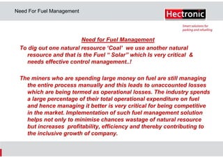 Need For Fuel Management

Need for Fuel Management
To dig out one natural resource ‘Coal’ we use another natural
resource and that is the Fuel “ Solar” which Is very critical &
needs effective control management..!
The miners who are spending large money on fuel are still managing
the entire process manually and this leads to unaccounted losses
which are being termed as operational losses. The industry spends
a large percentage of their total operational expenditure on fuel
and hence managing it better is very critical for being competitive
in the market. Implementation of such fuel management solution
helps not only to minimise chances wastage of natural resource
but increases profitability, efficiency and thereby contributing to
the inclusive growth of company.

 