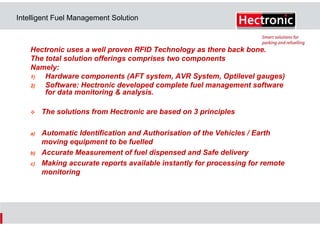 Intelligent Fuel Management Solution

Hectronic uses a well proven RFID Technology as there back bone.
The total solution offerings comprises two components
Namely:
1)
Hardware components (AFT system, AVR System, Optilevel gauges)
2)
Software: Hectronic developed complete fuel management software
for data monitoring & analysis.
The solutions from Hectronic are based on 3 principles
a)

b)
c)

Automatic Identification and Authorisation of the Vehicles / Earth
moving equipment to be fuelled
Accurate Measurement of fuel dispensed and Safe delivery
Making accurate reports available instantly for processing for remote
monitoring

 