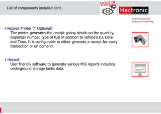 List of components installed cont..

• Receipt Printer (* Optional)
The printer generates the receipt giving details on the quantity,
dispenser number, type of fuel in addition to vehicle’s ID, Date
and Time. It is configurable to either generate a receipt for every
transaction or on demand.

• Hecpoll
User friendly software to generate various MIS reports including
underground storage tanks data.

 