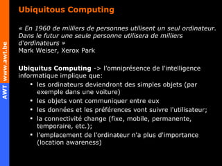 Ubiquitous Computing « En 1960 de milliers de personnes utilisent un seul ordinateur. Dans le futur une seule personne utilisera de milliers d'ordinateurs »  Mark Weiser, Xerox Park Ubiquitus Computing  -> l’omniprésence de l'intelligence informatique implique que: les ordinateurs deviendront des simples objets (par exemple dans une voiture) les objets vont communiquer entre eux les données et les préférences vont suivre l'utilisateur;  la connectivité change (fixe, mobile, permanente, temporaire, etc.);  l'emplacement de l'ordinateur n'a plus d'importance (location awareness) 