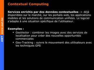 Contextual Computing Services enrichis par des données contextuelles  -> déjà disponibles sur le marché, sur les portails web, les applications mobiles et les solutions de communication unifiées. Le logiciel s'adapte à une situation spécifique de l'utilisateur. Exemples :  GeoVector : combiner les images avec des services de localisation pour créer des nouvelles opportunités commerciales Geo-Tracking : suivre le mouvement des utilisateurs avec les techniques GPS 