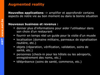 Augmented reality Nouvelles applications  -> amplifier et approfondir certains aspects de notre vie au bon moment ou dans la bonne situation Nouveaux business et revenus : donner plus d'informations pour aider l'utilisateur dans son choix d'un restaurant fournir en temps réel un guide pour la visite d'un musée localisation (domaine militaire, panneaux de signalisation routière, etc.) objets (réparation, vérification, validation, soins de santé, etc.) personnes (check-in pour les hôtels ou les aéroports, enregistrement des noms, etc.) téléprésence (soins de santé, commerce, etc.) 