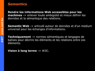 Semantics Rendre les informations Web accessibles pour les machines  -> enlever toute ambigüité et mieux définir les données et la sémantique des relations. Semantic Web  -> articulé autour de données et d'un medium universel pour les échanges d'informations. Techniquement  -> normes sémantiques et langages de balises pour décrire les éléments et les relations entre ces éléments. Vision à long terme  -> W3C. 