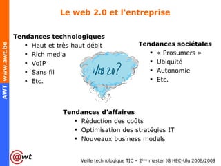 Le web 2.0 et l'entreprise Tendances technologiques Haut et très haut débit Rich media VoIP Sans fil Etc. Tendances d’affaires Réduction des coûts Optimisation des stratégies IT Nouveaux business models Tendances sociétales « Prosumers » Ubiquité Autonomie Etc. 