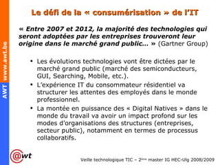 Le défi de la « consumérisation » de l’IT «  Entre 2007 et 2012, la majorité des technologies qui seront adoptées par les entreprises trouveront leur origine dans le marché grand public…  »  (Gartner Group) Les évolutions technologies vont être dictées par le marché grand public (marché des semiconducteurs, GUI, Searching, Mobile, etc.). L’expérience IT du consommateur résidentiel va structurer les attentes des employés dans le monde professionnel. La montée en puissance des « Digital Natives » dans le monde du travail va avoir un impact profond sur les modes d’organisations des structures (entreprises, secteur public), notamment en termes de processus collaboratifs. 