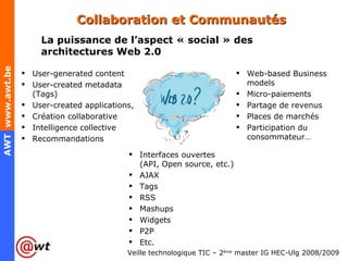Collaboration et Communautés La puissance de l’aspect « social » des architectures Web 2.0 User-generated content User-created metadata (Tags) User-created applications, Création collaborative Intelligence collective Recommandations Interfaces ouvertes (API, Open source, etc.) AJAX Tags RSS Mashups Widgets P2P Etc. Web-based Business models Micro-paiements  Partage de revenus Places de marchés Participation du consommateur… 