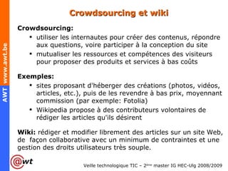Crowdsourcing et wiki Crowdsourcing: utiliser les internautes pour créer des contenus, répondre aux questions, voire participer à la conception du site mutualiser les ressources et compétences des visiteurs pour proposer des produits et services à bas coûts Exemples: sites proposant d'héberger des créations (photos, vidéos, articles, etc.), puis de les revendre à bas prix, moyennant commission (par exemple: Fotolia) Wikipedia propose à des contributeurs volontaires de rédiger les articles qu'ils désirent Wiki:  rédiger et modifier librement des articles sur un site Web, de  façon collaborative avec un minimum de contraintes et une gestion des droits utilisateurs très souple. 