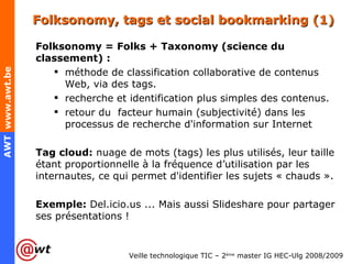 Folksonomy, tags et social bookmarking (1) Folksonomy = Folks + Taxonomy (science du classement) : méthode de classification collaborative de contenus Web, via des tags. recherche et identification plus simples des contenus. retour du  facteur humain (subjectivité) dans les processus de recherche d'information sur Internet Tag cloud:  nuage de mots (tags) les plus utilisés, leur taille étant proportionnelle à la fréquence d’utilisation par les internautes, ce qui permet d'identifier les sujets « chauds ». Exemple:  Del.icio.us ... Mais aussi Slideshare pour partager ses présentations ! 