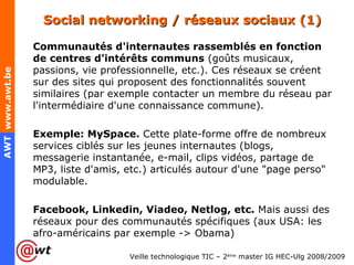 Social networking / réseaux sociaux (1)  Communautés d'internautes rassemblés en fonction de centres d'intérêts communs  (goûts musicaux, passions, vie professionnelle, etc.). Ces réseaux se créent sur des sites qui proposent des fonctionnalités souvent similaires (par exemple contacter un membre du réseau par l'intermédiaire d'une connaissance commune). Exemple: MySpace.  Cette plate-forme offre de nombreux services ciblés sur les jeunes internautes (blogs, messagerie instantanée, e-mail, clips vidéos, partage de MP3, liste d'amis, etc.) articulés autour d'une "page perso" modulable. Facebook, Linkedin, Viadeo, Netlog, etc.  Mais aussi des réseaux pour des communautés spécifiques (aux USA: les afro-américains par exemple -> Obama) 