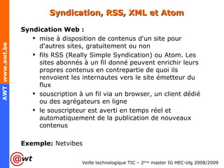 Syndication, RSS, XML et Atom Syndication Web : mise à disposition de contenus d'un site pour d'autres sites, gratuitement ou non fils RSS (Really Simple Syndication) ou Atom. Les sites abonnés à un fil donné peuvent enrichir leurs propres contenus en contrepartie de quoi ils renvoient les internautes vers le site émetteur du flux souscription à un fil via un browser, un client dédié ou des agrégateurs en ligne le souscripteur est averti en temps réel et automatiquement de la publication de nouveaux contenus Exemple:  Netvibes 