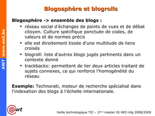 Blogosphère et blogrolls Blogosphère -> ensemble des blogs : réseau social d’échanges de points de vues et de débat citoyen. Culture spécifique ponctuée de codes, de valeurs et de normes précis elle est étroitement tissée d'une multitude de liens croisés blogroll: liste d'autres blogs jugés pertinents dans un contexte donné trackbacks: permettent de lier deux articles traitant de sujets connexes, ce qui renforce l'homogénéité du réseau Exemple:  Technorati, moteur de recherche spécialisé dans l'indexation des blogs à l'échelle internationale. 
