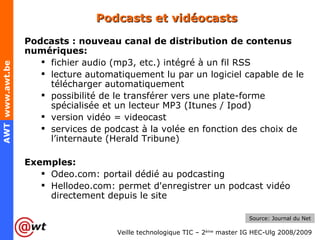 Podcasts et vidéocasts Podcasts : nouveau canal de distribution de contenus numériques: fichier audio (mp3, etc.) intégré à un fil RSS lecture automatiquement lu par un logiciel capable de le télécharger automatiquement possibilité de le transférer vers une plate-forme spécialisée et un lecteur MP3 (Itunes / Ipod) version vidéo = videocast services de podcast à la volée en fonction des choix de l’internaute (Herald Tribune) Exemples: Odeo.com: portail dédié au podcasting Hellodeo.com: permet d'enregistrer un podcast vidéo directement depuis le site Source: Journal du Net 