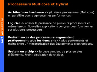 Processeurs Multicore et Hybrid Architectures hardware  -> plusieurs processeurs (Multicore) en parallèle pour augmenter les performances Logiciel  -> utiliser la puissance de plusieurs processeurs en même temps. Nouvelles applications conçues pour fonctionner sur plusieurs processeurs. Performances des processeurs augmentent pratiquement tous les deux ans  -> plus performants et moins chers // miniaturisation des équipements électroniques. System on a chip  -> la puce contient de plus en plus d'éléments. Frein: dissipation de chaleur. 
