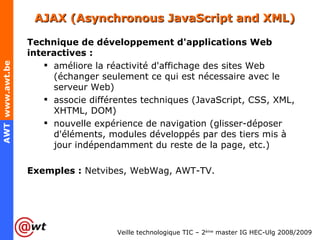 AJAX  (Asynchronous JavaScript and XML)  Technique de développement d'applications Web interactives : améliore la réactivité d'affichage des sites Web (échanger seulement ce qui est nécessaire avec le serveur Web) associe différentes techniques (JavaScript, CSS, XML, XHTML, DOM) nouvelle expérience de navigation (glisser-déposer d'éléments, modules développés par des tiers mis à jour indépendamment du reste de la page, etc.) Exemples :  Netvibes, WebWag, AWT-TV.  