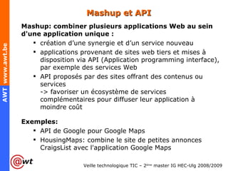 Mashup et API Mashup: combiner plusieurs applications Web au sein d'une application unique : création d’une synergie et d’un service nouveau applications provenant de sites web tiers et mises à disposition via API (Application programming interface), par exemple des services Web API proposés par des sites offrant des contenus ou services -> favoriser un écosystème de services complémentaires pour diffuser leur application à moindre coût Exemples: API de Google pour Google Maps HousingMaps: combine le site de petites annonces CraigsList avec l'application Google Maps 