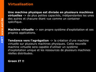 Virtualisation Une machine physique est divisée en plusieurs machines virtuelles  -> de plus petites capacités, indépendantes les unes des autres et chacune étant vue comme un container spécifique. Machine virtuelle  -> son propre système d'exploitation et ses propres applications. Tendance vers l'agrégation  -> la création d'une machine virtuelle sur plusieurs machines physiques. Cette nouvelle machine virtuelle sera capable d'utiliser un système d'exploitation unique et les ressources de plusieurs machines réelles distribuées. Green IT !! 