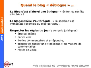 Quand le blog « déblogue » … Le Blog c’est d’abord une éthique  -> éviter les conflits d’intérêts ! La blogosphère s’autorégule  -> la sanction est immédiate (exemple du blog de Vichy). Respecter les règles du jeu  (y compris juridiques) : être soi-même parler vrai lire les commentaires et y répondre, adopter et publier une « politique » en matière de commentaires rester en veille 