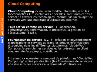 Cloud Computing Cloud Computing  -> nouveau modèle informatique où les fonctionnalités TIC, évolutives et flexibles, sont fournies "as a service" à travers les technologies Internet, via un "nuage" de serveurs vers une multitude d'utilisateurs externes. Tout est vu comme un service  -> l'application, l'infrastructure, l'information, le processus, la gestion de l'écosystème (SaaS). Fournisseur de service TIC  ->  création et développement d'applications et services utilisant les briques informatiques disponibles dans les différentes plateformes "cloud/Web". Composer/assembler les services et les présenter au client avec un interface propre, spécifique. Internet  -> écosystème composé de plateformes "Cloud/Web Computing" utilisé par des tiers (les fournisseurs de services) afin d'assurer les services à la demande d'utilisateurs. 