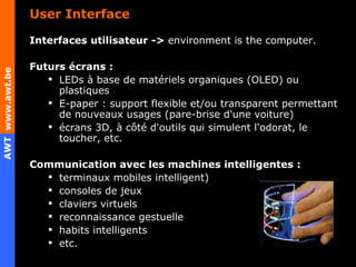 User Interface Interfaces utilisateur ->  environment is the computer. Futurs écrans : LEDs à base de matériels organiques (OLED) ou plastiques E-paper : support flexible et/ou transparent permettant de nouveaux usages (pare-brise d'une voiture) écrans 3D, à côté d'outils qui simulent l'odorat, le toucher, etc.  Communication avec les machines intelligentes : terminaux mobiles intelligent) consoles de jeux claviers virtuels reconnaissance gestuelle habits intelligents etc.   