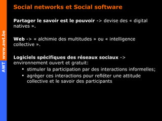 Social networks et Social software Partager le savoir est le pouvoir  -> devise des « digital natives ». Web  -> « alchimie des multitudes » ou « intelligence collective ».  Logiciels spécifiques des réseaux sociaux  -> environnement ouvert et gratuit: stimuler la participation par des interactions informelles;  agrèger ces interactions pour refléter une attitude collective et le savoir des participants 
