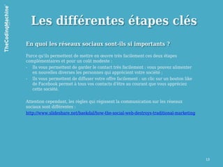 Les différentes étapes clés
En quoi les réseaux sociaux sont-ils si importants ?

Parce qu'ils permettent de mettre en œuvre très facilement ces deux étapes
complémentaires et pour un coût modeste :
- Ils vous permettent de garder le contact très facilement : vous pouvez alimenter
   en nouvelles diverses les personnes qui apprécient votre société ;
- Ils vous permettent de diffuser votre offre facilement : un clic sur un bouton like
   de Facebook permet à tous vos contacts d'être au courant que vous appréciez
   cette société.

Attention cependant, les règles qui régissent la communication sur les réseaux
sociaux sont différentes :
http://www.slideshare.net/baekdal/how-the-social-web-destroys-traditional-marketing




                                                                                        13
 