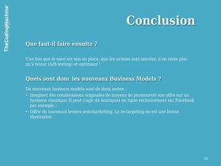 Conclusion
Que faut-il faire ensuite ?

Une fois que le suivi est mis en place, que les actions sont lancées, il ne reste plus
qu'à tester (A/B testing) et optimiser !


Quels sont donc les nouveaux Business Models ?
De nouveaux business models sont de deux sortes :
• Imaginer des combinaisons originales de moyens de promouvoir son offre sur un
  business classique; Il peut s'agir de boutiques en ligne exclusivement sur Facebook
  par exemple ;
• Offrir de nouveaux leviers web-marketing. Le re-targeting en est une bonne
  illustration.




                                                                                         15
 