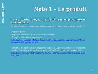 Note 1 – Le produit
Vous avez remarqué, je parle de tout, sauf du produit (votre
site internet).
Or la question du quoi est essentielle : que faut-il proposer pour que cela marche ?

Plusieurs pistes :
-Regarder ce qui vous plait chez vos concurrents;
-S'inspirer des meilleures pratiques :
http://www.ergonomie-interface.com/ressources-informations-ouvrages-outils/design-
patterns-librairies-conception/

En termes de fonctionnalités proposées (surtout si vous souhaitez des fonctionnalités
proches des réseaux sociaux), vous pouvez réfléchir aux principes proposés par :
http://www.slideshare.net/emalone/iai-workshop-for-ia-summit-2010-designing-social-
interfaces




                                                                                        16
 
