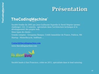 Présentation

Société fondée fin 2005 par Jean-Guillaume Dujardin & David Négrier (promo
challenge+ 22), 13 salariés, spécialisée dans l'architecture technique et le
développement des projets web.
Deux types de clients :
Grands comptes : Groupama Banque, Crédit Immobilier de France, Publicis, M6
Startup : MisterRecycle, SoftParis …

Contact@thecodingmachine.com
www.thecodingmachine.com




Société basée à San Francisco, créée en 2011, spécialisée dans le lead nuturing.



                                                                                   19
 