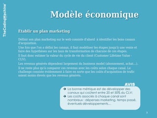 Modèle économique
Etablir un plan marketing

Définir son plan marketing sur le web consiste d'abord à identifier les bons canaux
d'acquisition.
Une fois que l'on a défini les canaux, il faut modéliser les étapes jusqu'à une vente et
faire des hypothèses sur les taux de transformation de chacune de ces étapes.
Il faut donc estimer la valeur du cycle de vie du client (Customer Lifetime Value -
CLV).
Les revenus générés dépendent largement du business model (abonnement, achat…).
Il ne reste plus qu'à comparer ces revenus avec les coûts selon chaque canal. Le
challenge consiste évidemment à faire en sorte que les coûts d'acquisition de trafic
soient moins élevés que les revenus générés.


                                                                              AVIS
                                 La bonne métrique est de développer des
                                  canaux qui coûtent entre 20 et 50% du CLV;
                                 Les coûts associés à chaque canal sont
                                  nombreux : dépenses marketing, temps passé,
                                  éventuels développements…

                                                                                           3
 