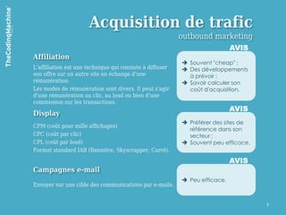 Acquisition de trafic
                                                          outbound marketing
                                                                            AVIS
Affiliation
                                                           Souvent "cheap" ;
L’affiliation est une technique qui consiste à diffuser    Des développements
son offre sur un autre site en échange d'une                à prévoir ;
rémunération.                                              Savoir calculer son
Les modes de rémunération sont divers. Il peut s'agir       coût d'acquisition.
d'une rémunération au clic, au lead ou bien d'une
commission sur les transactions.
                                                                            AVIS
Display
                                                           Préférer des sites de
CPM (coût pour mille affichages)
                                                            référence dans son
CPC (coût par clic)                                         secteur ;
CPL (coût par lead)                                        Souvent peu efficace.
Format standard IAB (Bannière, Skyscrapper, Carré).
                                                                            AVIS
Campagnes e-mail
                                                           Peu efficace.
Envoyer sur une cible des communications par e-mails.


                                                                                    7
 
