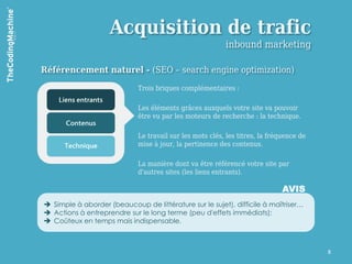 Acquisition de trafic
                                                          inbound marketing

Référencement naturel - (SEO – search engine optimization)

                             Trois briques complémentaires :

                             Les éléments grâces auxquels votre site va pouvoir
                             être vu par les moteurs de recherche : la technique.

                             Le travail sur les mots clés, les titres, la fréquence de
                             mise à jour, la pertinence des contenus.

                             La manière dont va être référencé votre site par
                             d'autres sites (les liens entrants).

                                                                              AVIS
 Simple à aborder (beaucoup de littérature sur le sujet), difficile à maîtriser…
 Actions à entreprendre sur le long terme (peu d'effets immédiats);
 Coûteux en temps mais indispensable.



                                                                                         8
 