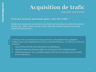 Acquisition de trafic
                                                                   inbound marketing

       Tous les moyens sont bons pour créer du trafic !

       Publier des résultats de recherches (sous forme de livres blancs), publier des articles
       de blog, des vidéos, réagir sur des forums, faire des relations presses sur le web,
       établir des partenariats …




       Comme je me suis donné du mal pour écrire cette présentation (j'espère
EXP.




       d'ailleurs que vous appréciez le contenu et les illustrations), ce thème a toutes les
       chances :
       1. de se retrouver très prochainement sur Slideshare;
       2. de faire l'objet de plusieurs billets sur le blog de TheCodingMachine;
       3. d'être transformé en un position paper (si j'ai envie de faire court) ou bien
            en un livre blanc.




                                                                                                 9
 