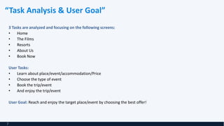 “Task Analysis & User Goal”
3 Tasks are analyzed and focusing on the following screens:
• Home
• The Films
• Resorts
• About Us
• Book Now
User Tasks:
• Learn about place/event/accommodation/Price
• Choose the type of event
• Book the trip/event
• And enjoy the trip/event
User Goal: Reach and enjoy the target place/event by choosing the best offer!
7
 