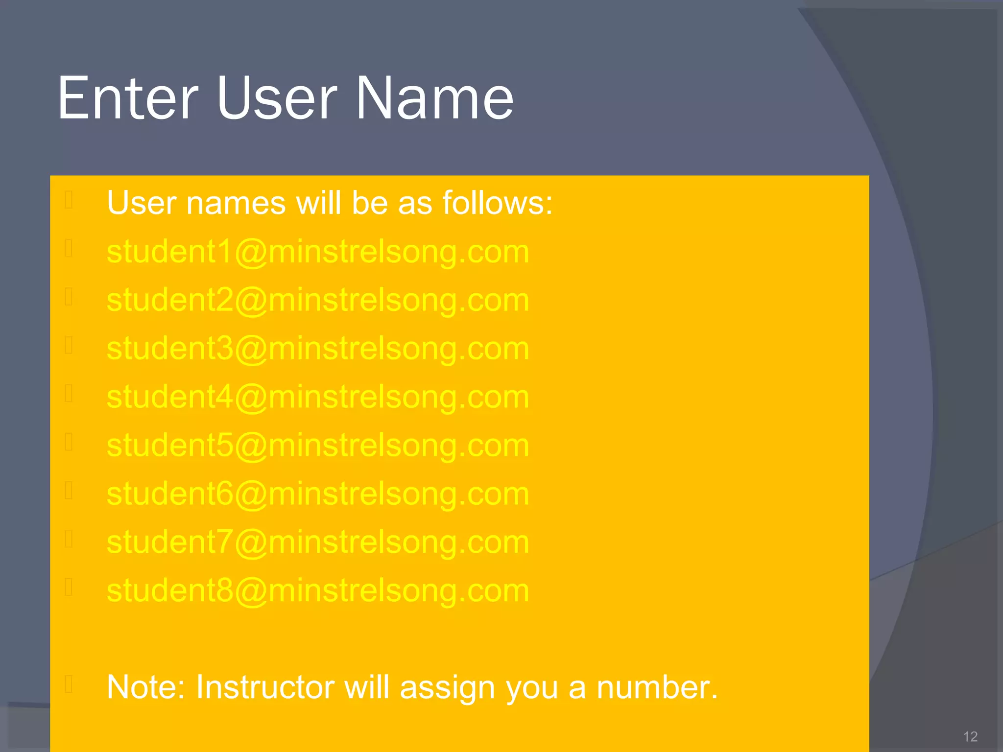 Enter User Name
 User names will be as follows:
 student1@minstrelsong.com
 student2@minstrelsong.com
 student3@minstrelsong.com
 student4@minstrelsong.com
 student5@minstrelsong.com
 student6@minstrelsong.com
 student7@minstrelsong.com
 student8@minstrelsong.com
 Note: Instructor will assign you a number.
12
 
