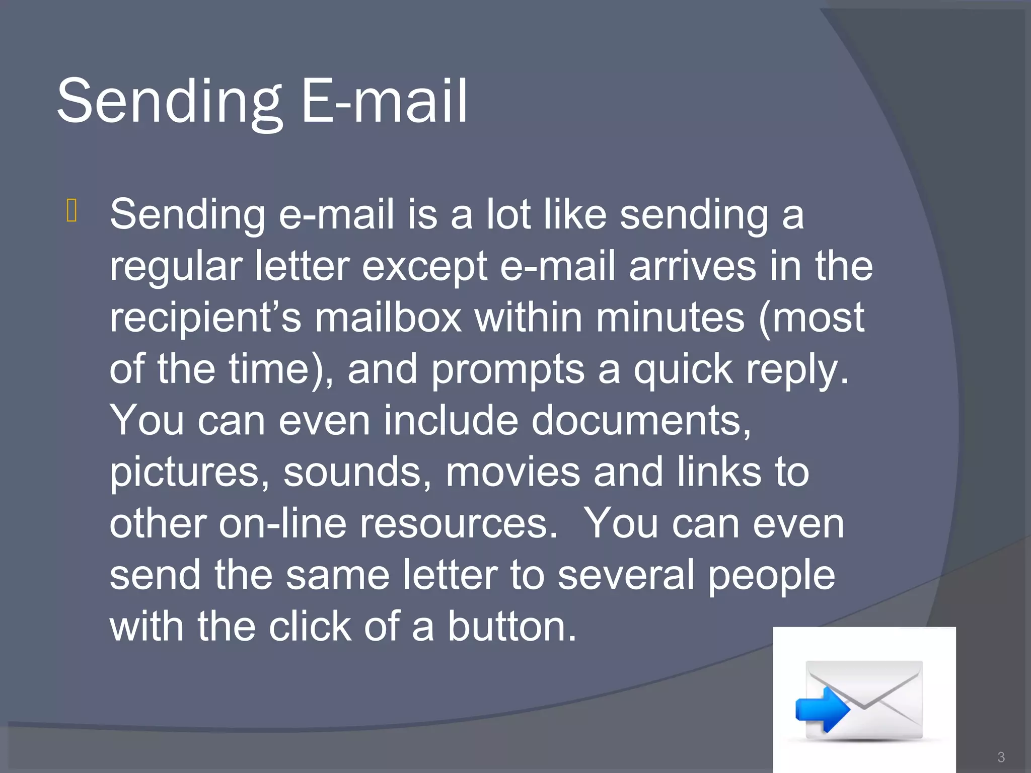 Sending E-mail
 Sending e-mail is a lot like sending a
regular letter except e-mail arrives in the
recipient’s mailbox within minutes (most
of the time), and prompts a quick reply.
You can even include documents,
pictures, sounds, movies and links to
other on-line resources. You can even
send the same letter to several people
with the click of a button.
3
 