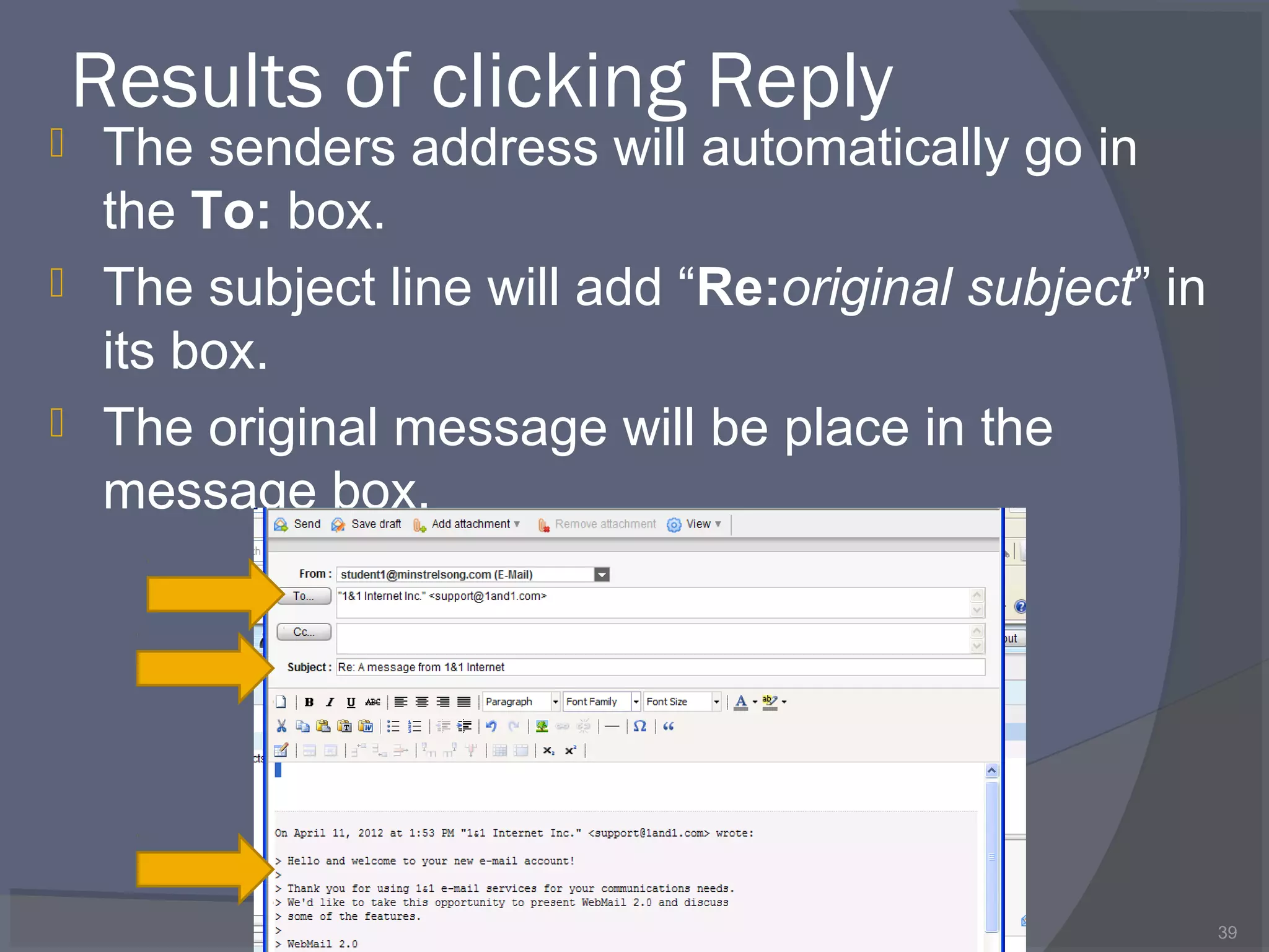 Results of clicking Reply
 The senders address will automatically go in
the To: box.
 The subject line will add “Re:original subject” in
its box.
 The original message will be place in the
message box.
39
 