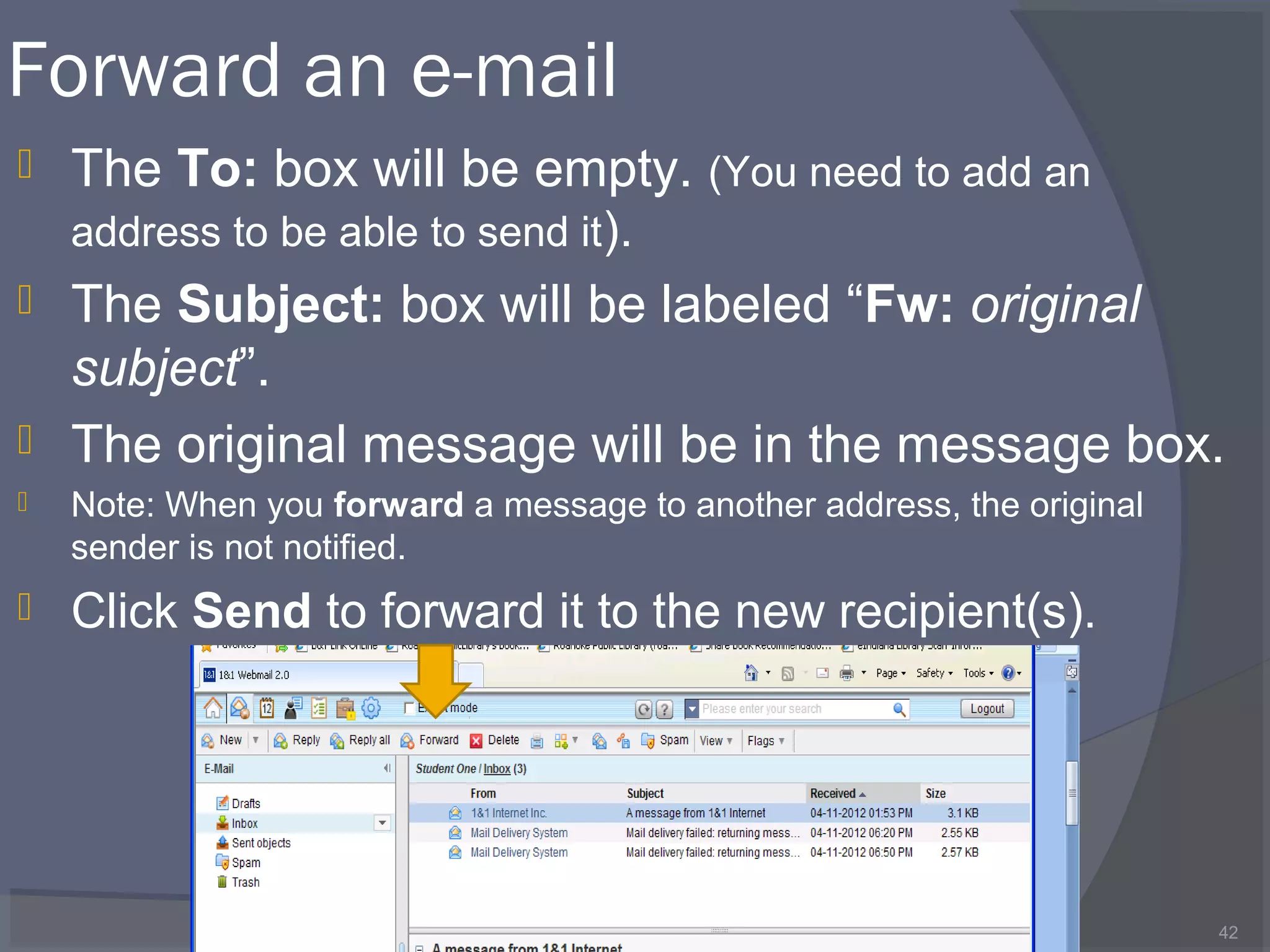 Forward an e-mail
 The To: box will be empty. (You need to add an
address to be able to send it).
 The Subject: box will be labeled “Fw: original
subject”.
 The original message will be in the message box.
 Note: When you forward a message to another address, the original
sender is not notified.
 Click Send to forward it to the new recipient(s).
42
 