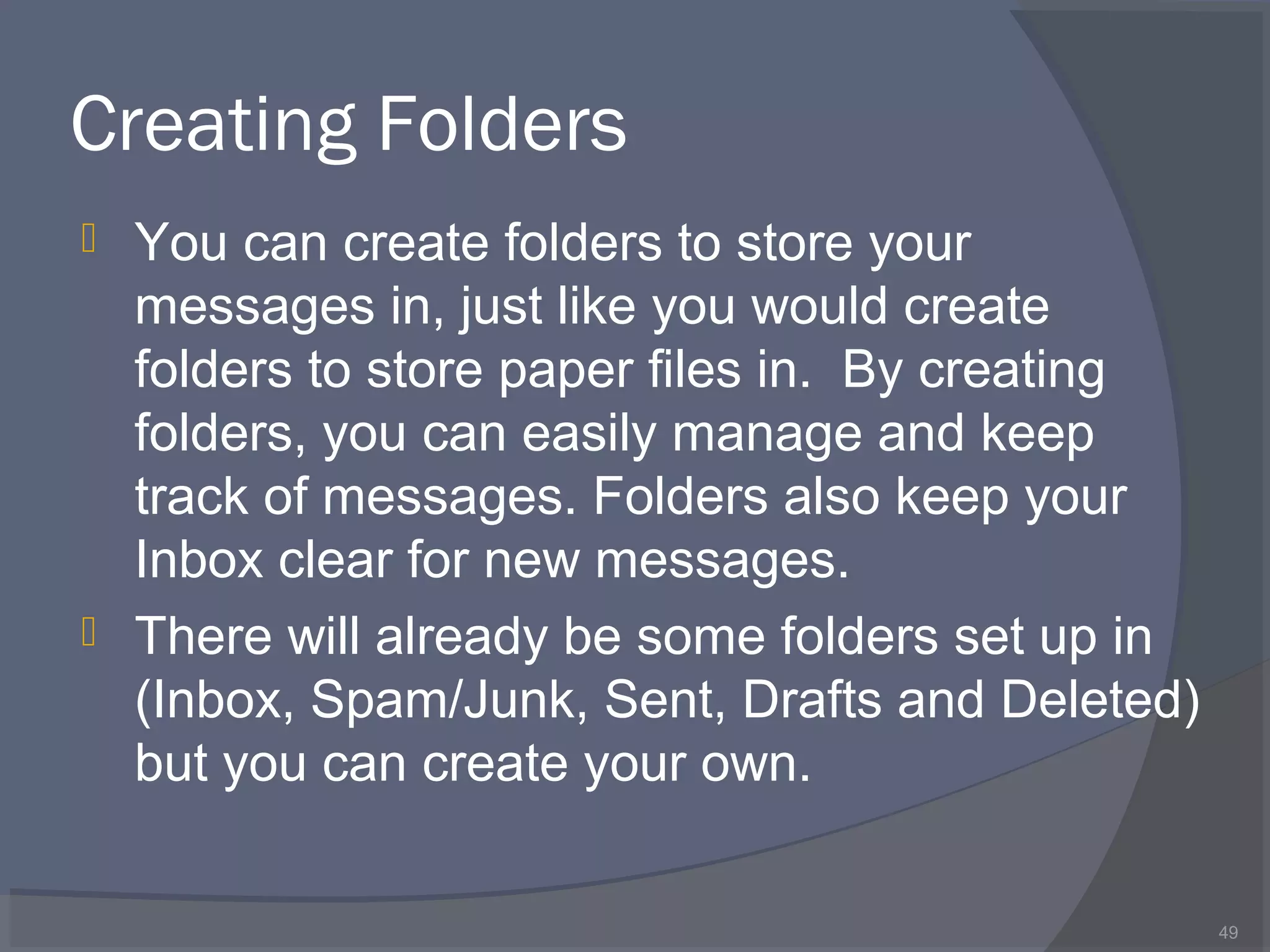Creating Folders
 You can create folders to store your
messages in, just like you would create
folders to store paper files in. By creating
folders, you can easily manage and keep
track of messages. Folders also keep your
Inbox clear for new messages.
 There will already be some folders set up in
(Inbox, Spam/Junk, Sent, Drafts and Deleted)
but you can create your own.
49
 