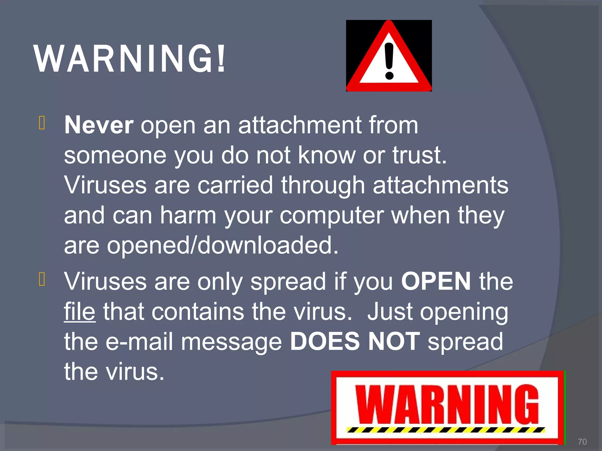 WARNING!
 Never open an attachment from
someone you do not know or trust.
Viruses are carried through attachments
and can harm your computer when they
are opened/downloaded.
 Viruses are only spread if you OPEN the
file that contains the virus. Just opening
the e-mail message DOES NOT spread
the virus.
70
 